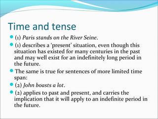 Time and tense
(1) Paris stands on the River Seine.
(1) describes a ‘present’ situation, even though this
 situation has existed for many centuries in the past
 and may well exist for an indefinitely long period in
 the future.
The same is true for sentences of more limited time
 span:
(2) John boasts a lot.
(2) applies to past and present, and carries the
 implication that it will apply to an indefinite period in
 the future.
 