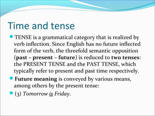 Time and tense
TENSE is a grammatical category that is realized by
 verb inflection. Since English has no future inflected
 form of the verb, the threefold semantic opposition
 (past – present – future) is reduced to two tenses:
 the PRESENT TENSE and the PAST TENSE, which
 typically refer to present and past time respectively.
Future meaning is conveyed by various means,
 among others by the present tense:
(3) Tomorrow is Friday.
 
