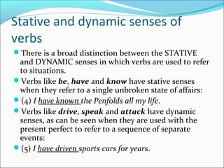 Stative and dynamic senses of
verbs
There is a broad distinction between the STATIVE
 and DYNAMIC senses in which verbs are used to refer
 to situations.
Verbs like be, have and know have stative senses
 when they refer to a single unbroken state of affairs:
(4) I have known the Penfolds all my life.
Verbs like drive, speak and attack have dynamic
 senses, as can be seen when they are used with the
 present perfect to refer to a sequence of separate
 events:
(5) I have driven sports cars for years.
 