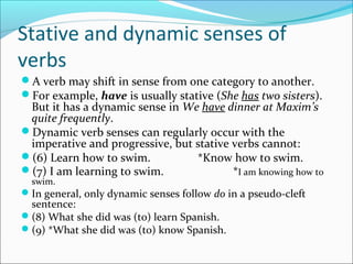 Stative and dynamic senses of
verbs
A verb may shift in sense from one category to another.
For example, have is usually stative (She has two sisters).
 But it has a dynamic sense in We have dinner at Maxim’s
 quite frequently.
Dynamic verb senses can regularly occur with the
 imperative and progressive, but stative verbs cannot:
(6) Learn how to swim.          *Know how to swim.
(7) I am learning to swim.              *I am knowing how to
  swim.
In general, only dynamic senses follow do in a pseudo-cleft
 sentence:
(8) What she did was (to) learn Spanish.
(9) *What she did was (to) know Spanish.
 