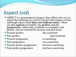 Aspect (vid)
ASPECT is a grammatical category that reflects the way in
 which the meaning of a verb is viewed with respect to time
 (although aspect itself does not indicate time). There
 are two aspects in English, the perfect and the
 progressive, which may combine in a complex verb
 phrase, and are marked for present and past tense:
Present perfect                  has examined
Past perfect                            had examined
Present progressive              is examining
Past progressive                 was examining
Present perfect progressive      has been examining
Past perfect progressive         had been examining
 