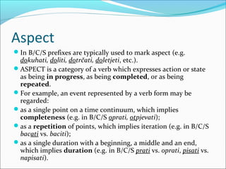 Aspect
In B/C/S prefixes are typically used to mark aspect (e.g.
 dokuhati, doliti, dotrčati, doletjeti, etc.).
ASPECT is a category of a verb which expresses action or state
 as being in progress, as being completed, or as being
 repeated.
For example, an event represented by a verb form may be
 regarded:
as a single point on a time continuum, which implies
 completeness (e.g. in B/C/S oprati, otpjevati);
as a repetition of points, which implies iteration (e.g. in B/C/S
 bacati vs. baciti);
as a single duration with a beginning, a middle and an end,
 which implies duration (e.g. in B/C/S prati vs. oprati, pisati vs.
 napisati).
 
