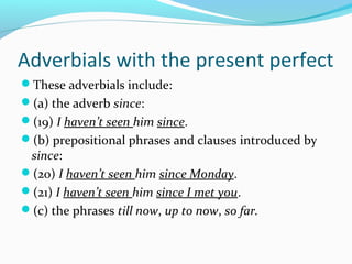 Adverbials with the present perfect
These adverbials include:
(a) the adverb since:
(19) I haven’t seen him since.
(b) prepositional phrases and clauses introduced by
 since:
(20) I haven’t seen him since Monday.
(21) I haven’t seen him since I met you.
(c) the phrases till now, up to now, so far.
 