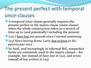 The present perfect with temporal
since-clauses
A temporal since-clause generally requires the
 present perfect in the matrix clause (main clause)
 when the whole construction refers to a stretch of
 time up to (and potentially) including the present:
(22) I have lost ten pounds since I started swimming.
(23) Since leaving home, Larry has written to his
 parents just once.
In AmE, and increasingly in informal BrE, nonperfect
 forms are commonly used in the matrix clauses – for
 example, lost instead of have lost in (22), and wrote
 instead of has written in (23).
 