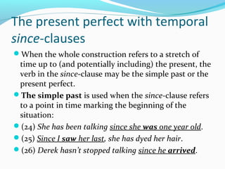 The present perfect with temporal
since-clauses
When the whole construction refers to a stretch of
 time up to (and potentially including) the present, the
 verb in the since-clause may be the simple past or the
 present perfect.
The simple past is used when the since-clause refers
 to a point in time marking the beginning of the
 situation:
(24) She has been talking since she was one year old.
(25) Since I saw her last, she has dyed her hair.
(26) Derek hasn’t stopped talking since he arrived.
 