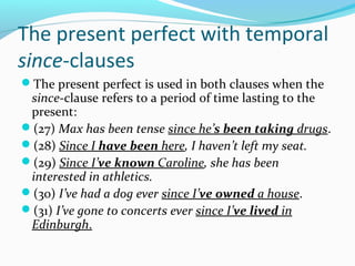 The present perfect with temporal
since-clauses
The present perfect is used in both clauses when the
 since-clause refers to a period of time lasting to the
 present:
(27) Max has been tense since he’s been taking drugs.
(28) Since I have been here, I haven’t left my seat.
(29) Since I’ve known Caroline, she has been
 interested in athletics.
(30) I’ve had a dog ever since I’ve owned a house.
(31) I’ve gone to concerts ever since I’ve lived in
 Edinburgh.
 