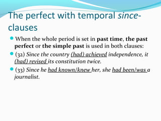 The perfect with temporal since-
clauses
When the whole period is set in past time, the past
 perfect or the simple past is used in both clauses:
(32) Since the country (had) achieved independence, it
 (had) revised its constitution twice.
(33) Since he had known/knew her, she had been/was a
 journalist.
 