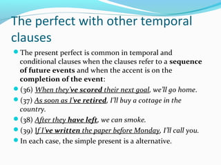 The perfect with other temporal
clauses
The present perfect is common in temporal and
 conditional clauses when the clauses refer to a sequence
 of future events and when the accent is on the
 completion of the event:
(36) When they’ve scored their next goal, we’ll go home.
(37) As soon as I’ve retired, I’ll buy a cottage in the
 country.
(38) After they have left, we can smoke.
(39) If I’ve written the paper before Monday, I’ll call you.
In each case, the simple present is a alternative.
 