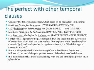 The perfect with other temporal
clauses
 Consider the following sentences, which seem to be equivalent in meaning:
 (40) I saw him before he saw me. (PAST SIMPLE + PAST SIMPLE)
 (41) I had seen him before he saw me. (PAST PERFECT + PAST SIMPLE)
 (42) I saw him before he had seen me. (PAST SIMPLE + PAST PERFECT)
 (43) I had seen him before he had seen me. (PAST PERFECT + PAST PERFECT)
 Sentence (42) appears to be paradoxical in that the second in the succession
  of events is marked with the past perfect. One explanation is that the before-
  clause in (42), and perhaps also in (43) is nonfactual, i.e. “He did not get a
  chance to see me”.
 But it is also possible that the meaning of the subordinator before has
  influenced the use of the past perfect as one of the choices of verb forms
 It is also possible that there is an analogy with the use of the past perfect in an
  after-clause.
 