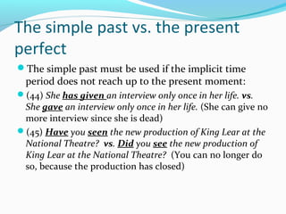 The simple past vs. the present
perfect
The simple past must be used if the implicit time
  period does not reach up to the present moment:
(44) She has given an interview only once in her life. vs.
 She gave an interview only once in her life. (She can give no
 more interview since she is dead)
(45) Have you seen the new production of King Lear at the
 National Theatre? vs. Did you see the new production of
 King Lear at the National Theatre? (You can no longer do
 so, because the production has closed)
 