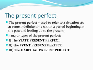 The present perfect
The present perfect – used to refer to a situation set
 at some indefinite time within a period beginning in
 the past and leading up to the present.
3 major types of the present perfect:
I) The STATE PRESENT PERFECT
II) The EVENT PRESENT PERFECT
III) The HABITUAL PRESENT PERFECT
 