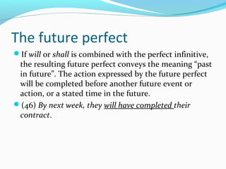 The future perfect
If will or shall is combined with the perfect infinitive,
 the resulting future perfect conveys the meaning “past
 in future”. The action expressed by the future perfect
 will be completed before another future event or
 action, or a stated time in the future.
(46) By next week, they will have completed their
 contract.
 