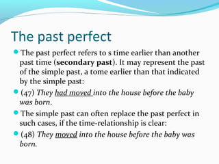 The past perfect
The past perfect refers to s time earlier than another
 past time (secondary past). It may represent the past
 of the simple past, a tome earlier than that indicated
 by the simple past:
(47) They had moved into the house before the baby
 was born.
The simple past can often replace the past perfect in
 such cases, if the time-relationship is clear:
(48) They moved into the house before the baby was
 born.
 