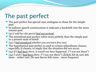 The past perfect
 The past perfect has special uses analogous to those for the simple
  past:
 In indirect speech constructions it indicates a backshift into the more
  remote past:
 (51) I told her the parcel had not arrived.
 The attitudinal past perfect refers more politely than the simple past
  to a present state of mind:
 (52) I had wondered whether you are/were free now.
 The hypothetical past perfect is used in certain subordinate clauses,
  especially if-clauses, to imply that the situation did not occur:
 (53) If I had been there, it would not have happened. (“I was not there”)
 (54) I wish I had been there. (“I was not there”) (Željela bih da sam bila
  tamo - rather rare; Da sam barem bila tamo – more frequent)
 