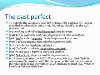 The past perfect
 To indicate the secondary past, B/S/C frequently employs the Perfekt
  modified by adverbials, mostly već, još, ranije, nekad(a) in the past
  time context:
 (55) Nothing so thrilling had happened there for years.
 (55a) Već se godinama ondje nije dogodilo ništa tako uzbudljivo.
 (56) I had not then acquired the technique that I have now.
 (56a) Tada još nisam stekao tehniku koju imam sada.
 (57) It was funny I had never noticed it.
 (57a) Čudno da to nikada ranije nisam primijetio.
 (58) He had been a butler in very good families.
 (58a) Nekad je bio sluga u vrlo dobrim porodicama.
 In all these examples the B/S/C Pluskvamperfekt (e.g. bijah/bjeh/bio
  sam sačuvao)is possible, with the exception of the last one because of
  the reluctance to use the verb biti as an auxiliary to itself (e.g. Nekad je
  bio bio or Nekada bijaše bio).
 