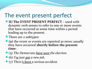 The event present perfect
II) The EVENT PRESENT PERFECT – used with
 dynamic verb senses to refer to one or more events
 that have occurred at some time within a period
 leading up to the present.
There are 2 subtypes:
(a) the event or events are reported as news; usually
 they have occurred shortly before the present
 time:
(5) The Democrats have won the election.
(6) I’ve just got a new job.
(7) There’s been a serious accident.
 