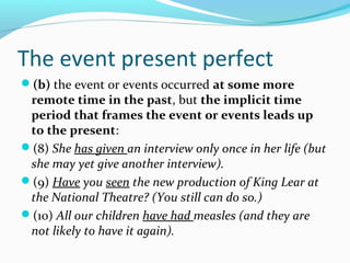 The event present perfect
(b) the event or events occurred at some more
 remote time in the past, but the implicit time
 period that frames the event or events leads up
 to the present:
(8) She has given an interview only once in her life (but
 she may yet give another interview).
(9) Have you seen the new production of King Lear at
 the National Theatre? (You still can do so.)
(10) All our children have had measles (and they are
 not likely to have it again).
 