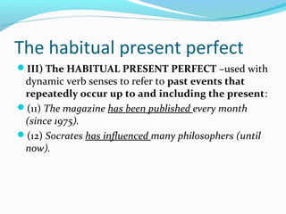 The habitual present perfect
III) The HABITUAL PRESENT PERFECT –used with
 dynamic verb senses to refer to past events that
 repeatedly occur up to and including the present:
(11) The magazine has been published every month
 (since 1975).
(12) Socrates has influenced many philosophers (until
 now).
 