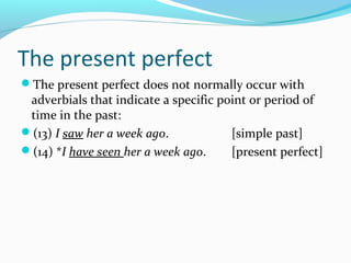 The present perfect
The present perfect does not normally occur with
 adverbials that indicate a specific point or period of
 time in the past:
(13) I saw her a week ago.            [simple past]
(14) *I have seen her a week ago.     [present perfect]
 