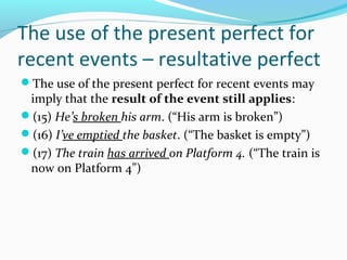 The use of the present perfect for
recent events – resultative perfect
The use of the present perfect for recent events may
 imply that the result of the event still applies:
(15) He’s broken his arm. (“His arm is broken”)
(16) I’ve emptied the basket. (“The basket is empty”)
(17) The train has arrived on Platform 4. (“The train is
 now on Platform 4”)
 
