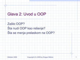 Oktobar 2009. Copyright (C) 2009 by Dragan Milićev 1
Glava 2: Uvod u OOP
Zašto OOP?
Šta nudi OOP kao rešenje?
Šta se menja prelaskom na OOP?
 