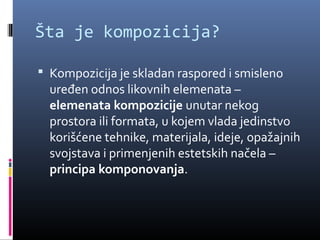 Šta je kompozicija?

 Kompozicija je skladan raspored i smisleno
  uređen odnos likovnih elemenata –
  elemenata kompozicije unutar nekog
  prostora ili formata, u kojem vlada jedinstvo
  korišćene tehnike, materijala, ideje, opažajnih
  svojstava i primenjenih estetskih načela –
  principa komponovanja.
 