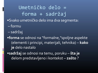 Umetničko delo =
        forma + sadržaj
•Svako umetničko delo ima dva segmenta:
– formu
– sadržaj
•forma se odnosi na “formalne,”spoljne aspekte
  (elementi i principi, materijali, tehnika) – kako
  je delo nastalo
•sadržaj se odnosi na temu, poruku – šta je
  delom predstavljeno i kontekst – zašto ?
 