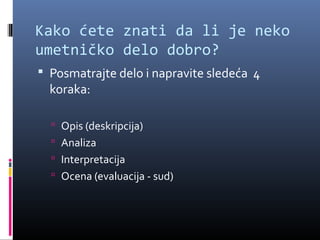 Kako ćete znati da li je neko
umetničko delo dobro?
 Posmatrajte delo i napravite sledeća 4
  koraka:

   Opis (deskripcija)
   Analiza
   Interpretacija
   Ocena (evaluacija - sud)
 