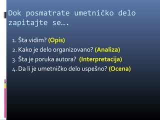 Dok posmatrate umetničko delo
zapitajte se….

1. Šta vidim? (Opis)
2. Kako je delo organizovano? (Analiza)
3. Šta je poruka autora? (Interpretacija)
4. Da li je umetničko delo uspešno? (Ocena)
 