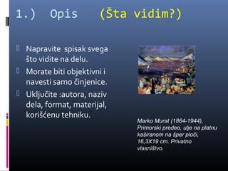 1.)      Opis          (Šta vidim?)

 Napravite spisak svega
  što vidite na delu.
 Morate biti objektivni i
  navesti samo činjenice.
 Uključite :autora, naziv
  dela, format, materijal,
  korišćenu tehniku.
                             Marko Murat (1864-1944),
                             Primorski predeo, ulje na platnu
                             kaširanom na šper ploči,
                             16,3X19 cm. Privatno
                             vlasništvo.
 