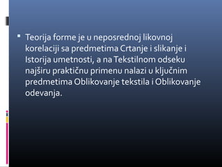  Teorija forme je u neposrednoj likovnoj
  korelaciji sa predmetima Crtanje i slikanje i
  Istorija umetnosti, a na Tekstilnom odseku
  najširu praktičnu primenu nalazi u ključnim
  predmetima Oblikovanje tekstila i Oblikovanje
  odevanja.
 