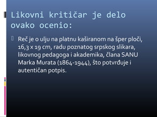 Likovni kritičar je delo
ovako ocenio:
 Reč je o ulju na platnu kaširanom na šper ploči,
  16,3 x 19 cm, radu poznatog srpskog slikara,
  likovnog pedagoga i akademika, člana SANU
  Marka Murata (1864-1944), što potvrđuje i
  autentičan potpis.
 