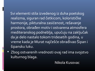 Svi elementi stila izvedenog iz duha poetskog
  realizma, siguran rad četkicom, kolorističke
  harmonije, pikturalna zasićenost, rešavanje
  prostora, obrađen motiv i ostvarena atmosfera
  mediteranskog podneblja, upućuju na zaključak
  da je delo nastalo tokom tridesetih godina, u
  vreme kada je Murat najčešće obrađivao Šipan i
  šipansku luku.
 Zbog ostvarenih vrednosti ovaj rad ima svojstvo
  kulturnog blaga.
                              Nikola Kusovac
 