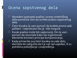 Ocena sopstvenog dela
 Navedeni postupak analize i ocene umetničkog
  dela pomoćiće vam da izvršite analizu sopstvenog
  dela.
 Četiri koraka će vam pomoći da budete prema sebi
  pošteni i nepristrasni što je više moguće.
 Korak analize može biti najkorisniji. On će vam
  pomoći da razumete kako ste organizovali
  elemente koristeći principe komponovanja.
 Kada primenite sva četiri koraka na vaše delo,
  doćićete do zaključka da li je vaš rad uspešan, ili su
  potrebna poboljšanja i unapređenja.
 
