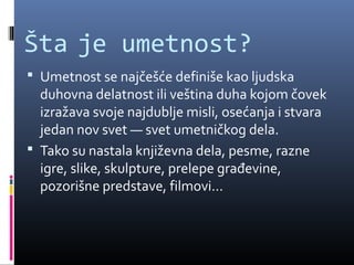 Šta je umetnost?
 Umetnost se najčešće definiše kao ljudska
  duhovna delatnost ili veština duha kojom čovek
  izražava svoje najdublje misli, osećanja i stvara
  jedan nov svet — svet umetničkog dela.
 Tako su nastala književna dela, pesme, razne
  igre, slike, skulpture, prelepe građevine,
  pozorišne predstave, filmovi...
 