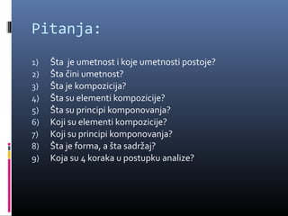 Pitanja:
1)   Šta je umetnost i koje umetnosti postoje?
2)   Šta čini umetnost?
3)   Šta je kompozicija?
4)   Šta su elementi kompozicije?
5)   Šta su principi komponovanja?
6)   Koji su elementi kompozicije?
7)   Koji su principi komponovanja?
8)   Šta je forma, a šta sadržaj?
9)   Koja su 4 koraka u postupku analize?
 