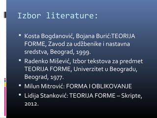 Izbor literature:

 Kosta Bogdanović, Bojana Burić:TEORIJA
  FORME, Zavod za udžbenike i nastavna
  sredstva, Beograd, 1999.
 Radenko Mišević, Izbor tekstova za predmet
  TEORIJA FORME, Univerzitet u Beogradu,
  Beograd, 1977.
 Milun Mitrović: FORMA I OBLIKOVANJE
 Lidija Stanković: TEORIJA FORME – Skripte,
  2012.
 