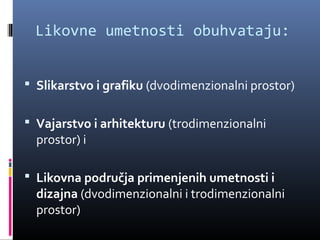 Likovne umetnosti obuhvataju:


 Slikarstvo i grafiku (dvodimenzionalni prostor)


 Vajarstvo i arhitekturu (trodimenzionalni
  prostor) i

 Likovna područja primenjenih umetnosti i
  dizajna (dvodimenzionalni i trodimenzionalni
  prostor)
 