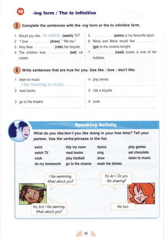 -ing form / The to infinitive
1
2
3
4
watcn (watch)TV?
(draw).""Metoo."
(ride)herbicycle.
(eat)ice 7
(swim)ismyfavouritesport.
NikosandMariawouldlike.
(go)tothecinematonight.
(read)booksis oneof her
hobbies,
5
6
4 playtennis
5 rideabicycle
6 cook
tidymyroom
readbooks
playfootball
gotothecinema
dance
sing
draw
washthedishes
playgames
eatchocolate
listentomusic
: 9odoLDoyou
$
Corplete the sentenceswith the -rngform or the to infinitiveform.
Wouldyoulike to
"llove
Amylikes
Thechildrenlove
cream.
ffi
Writesentencesthataretruefor you.UselikeI toveI don'ttike.
listentomusic
I lrkeliehenrnqto muei,c.
readbooks
gotothetheatre
swm
watchTV
cook
domyhomework
Whatdo you likeldon'tyou likedoing in your freetime?Tellyour
partner.Usethe verbs/phrasesin the list.
98
 