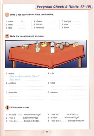,a5
I I ) WriteC for countableor U for uncountable.
:-/
1
2
3
cakes
bread
eggs
Progre,ssCheck 9 (Units t7-19);
'tl,t*ufii*r*:u$tri-tfi.ru;.,:i+:::w*Fi€ryfi, €+.--€.r+!r-r4lr{,@.#F..g:iFffpir{"t"v.flfii'.1@ffi;es,1rl1.41g9--=
4 cheese
5 biscuits
6 lemonade
7 oranges
8 meat
9 butter
@
writethequestionsandanswers.
cneese
Howmuchcheeeete there?
Not much,
potatoes
3 lemonade
@
writesomeor any.
Arethere any
Thereis
Thereare
1
2
3
lemonsinthefridge?
butterinthefridge.
biscuitsinthebox,
4 milk
5 bread
6 bananas
4 Thereisn't
5 lsthere
6 Therearen't
teainthecup,
milkinthefridge?
bicyclesinthepark.
99
 