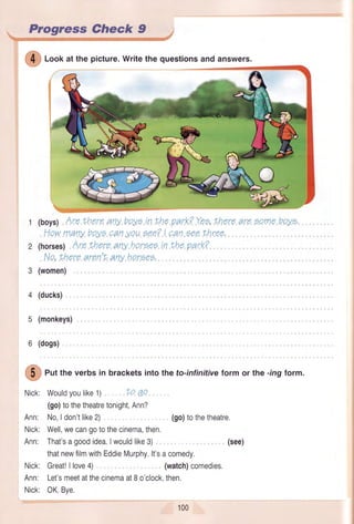 Prosress Check 9 /
ffi
loof atthepicture.Writethequestionsandanswers.
(boys)Are thereany boye,rnthe park?Yee,thereare
Howm.4nyboyecanJteueee?| can eeeLhrqQ,
(horses),Are.thoroanyhoreeernthe park?
Nc,!;hqro,aren'L.any horaee,
(women)
eomebeye
4 (ducks)
5 (monkeys)
6 (dogs)
W
ert theverbsin bracketsinto theto-infinitiyeformor the-ingform.
Nick:Wouldyoulike1) to qo
(go)tothetheatretonight,Ann?
Ann: No,Idon'tlike2) (go)tothetheatre.
Nick:Well,wecangotothecinema,then.
Ann: That'sagoodidea.Iwouldlike3) , , (see)
thatnewfilmwithEddieMurphy.lt'sacomedy.
Nick: GreatlI love4) (watch)comedies.
Ann: Let'smeetatthecinemaat8o'clock,then.
Nick:OK.Bye.
100
 