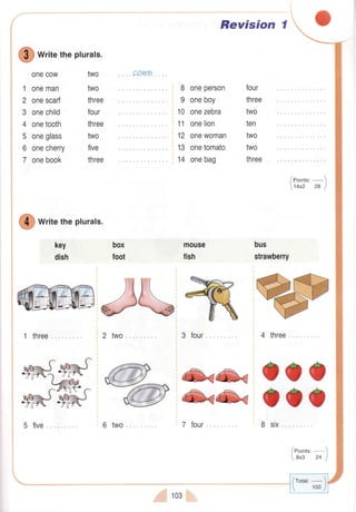 !
wtitetheplurals.
two
two
three
four
three
two
five
three
onecow
1 oneman
2 onescarf
3 onechild
4 onetooth
5 oneglass
6 onecherry
7 onebook
key
dish
box
foot
!
writetheplurals.
w#&m;2two
6 two".. 8 six
8 oneperson
9 oneboy
10 onezebra
11 onelion
12 onewoman
13 onetomato
14 onebag
mouse
fish
Revision I
four
three
two
ten
two
two
three
bus
strawberry
4 three, ,
-:it-
-(-<
OOO-{V .-.-c OOO
7 lour
/eoints'-)
14x2 28 I
/rotar:- 
 100/
 
