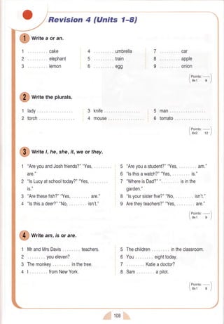 Revision 4 (Units 1-8)
I writeaor an.
1
2
3
cake
".. elephant
""" lemon
torch
4 ."" umbrella
5 .." train
6 ".. egg
I writethepturats.
lady.. 3
4
1
2
3
4
knife.
mouse
I
write l, he,she,ft,weor they.
"AreyouandJoshfriends?""Yes,.
are."
"lsLucyatschooltoday?""Yes,.
is."
"Arethesefish?""Yes, .. are."
"lsthisadeer?""No." isn't."
I write am,rsorare.
1 MrandMrsDavis .. teachers.
2 .... .... youeleven?
3 Themonkey "" inthetree.
41." fromNewYork.
108
7 ... "..... car
8 ."" apple
9 .." onion
5 man
6 tomato
5 "Areyouastudent?""Yes,. am."
6 "lsthisawatch?""Yes. ." is."
T "WhereisDad?""..... "." isinthe
8 "lsyoursisterfive?""No,
9 Aretheyteachers?""Yes,
5 Thechildren.".., ".. intheclassroom.
6 You." eighttoday.
7 "".."... Katieadoctor?
8 Sam. "apilot.
 