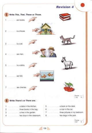O
*r',e This,That,
arebooks.
2 .". isahouse.
3 .. isacat.
. aremen.
5.. .isazebra.
@
arefish.
7 .,. arecherries.
Write There'sor Thereare.
atableinthekitchen.
threebooksinthebag.
atreeinthegarden.
twoboysintheclassroom.
Theseor lhose
/eF
@
Revision 4
... ". abookonthedesk.
,....amaninthecar,
/eoint.,-1
7x2 14 I
1
2
3
4
5
6
7
8
. ,., threepicturesinmybedroom.
twodogsinthepark.
109
/eotnts,-
8x1 I I
 