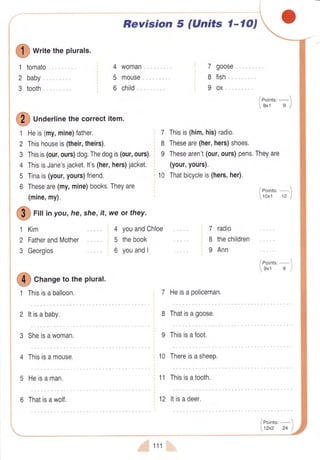 I O
writetheplurals'
tomato
baby
tooth
4
5
6
1
2
3
I
Unaerlinethecorrectitem.
1
2
3
4
5
6
Heis(my,mine)father.
Thishouseis(their,theirs).
Thisis(our,ours)dog.Thedogis(our,ours),
ThisisJane'sjacket.lt's(her,hers)jacket.
Tinais(your,yours)friend.
Theseare(my,mine)books.Theyare
(mine,my).
G
riu tnyou,he,she,it,weor they.
1 Kim
2 FatherandMother
3 Georgios
2 ltisababy.
3 Sheisawoman.
4 Thisisamouse.
5 Heisaman.
I
Cn"ngetotheplural.
1 Thisisaballoon.
f
t$
Revision 5 (Units l-lO,
woman
mouse,
child,,.
7 goose,...,
8 fish ,,.,..
I ox,, ...
7 Thisis(him,his)radio.
8 Theseare(her,hers)shoes.
I Thesearen't(our,ours)pens.Theyare
(your,yours).
10 Thatbicycleis(hers,her).
4 youandChloe
5 thebook
6 youandI
7 Heisapoliceman.
8 Thatisagoose,
9 Thisisafoot.
10 Thereisasheep.
11 Thisisatooth.
7 radio
8 thechildren
I Ann
/ Points,
 tzxz
-
24J
6 Thatisawolf.
&*-*-
12 ltisadeer.
! 111
 