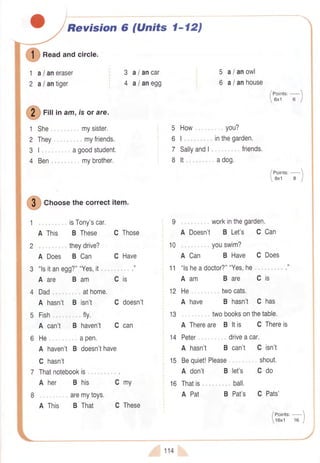 Revision 6 (Units l-12)
5
6
1 She
2 They
31,
4 Ben
Cis
10
11
13
14
15
16 Thatis
A Pat
I
n""o ancicrrcre.
aI aneraser
a/ antiger
3
4
1
2
Q
rill ln am,isor are.
,. mysister.
..., myfriends.
agoodstudent,
mybrother.
isTony'scar.
B These C Those
theydrive?
aI ancar
a/anegg
5 How you?
6I., ,inthegarden.
7 Sallyand| . friends.
8 lt " ... adog.
. workinthegarden.
A Doesn't B Let's C Can
youswim?
A Can B Have C Does
"lsheadoctor?""Yes,he,"...,... ."
Aam Bare Cis
He ..twocats.
A have B hasn't C has
... twobooksonthetable.
A Thereare B ltis C Thereis
Peter... driveacar.
A hasn't B can't C isn't
Bequiet!Please, ,, shout.
A don't B let's C do
a/anowl
aI anhouse
/eointt'-1
6x1 6 |
/eoint",-1
8x1 8 I
ball.
B Pat's C Pats'
/ eoints:- 
16x1 16 I
" -:. -/
f
Cnoosethecorrectitem.
1 .,
A
2 .,.
A Does B Can
3 "lsitanegg?""Yes,it
Aare Bam
C Have
t
4 Dad " . athome,
A hasn't B isn't C doesn't
5 Fish , fly.
A can't B haven't C can
6 He,., .apen.
A haven'tB doesn'thave
C hasn't
7 Thatnotebookis ..
Aher Bhis Cmy
I,. ,aremytoys.
A This B That C These
114
 