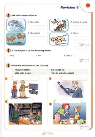 S
e"r andanswerwithcan.
1 (they/walk)
3 (they/swim)
2 leat
W
*r,,e thepluralof thefollowingwords.
1 baby
@
nf"t.h thesentencesto thepictures.
Pleasedon'ttalk!
Let'smakeacake.
115
Revision 6
2 (he/rideahorse)
4 (it/run)
3 person
Let'swatchTV.
Takeanumbrella,please!
w /eoints:-)
4x2 B I
/eoint.,-1
3x2 6 I
 
