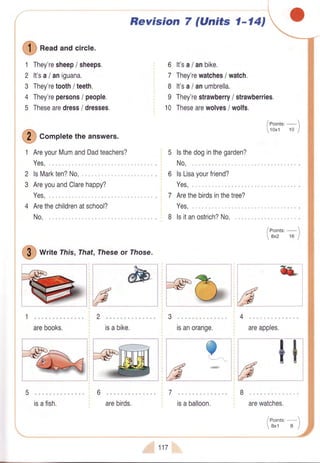 Q
n""d andcircle.
They'resheep/ sheeps.
It'sa/aniguana.
They'retooth/ teeth.
They'repersons/ people.
Thesearedress/ dresses.
AreyourMumandDadteachers?
Yes,"
lsMarkten?No,
AreyouandClarehappy?
Yes,"
Arethechildrenatschool?
No.
I
writeThis,That,rheseor rhose.
arebooks. isabike.
isafish.
Revision 7 (Units 1-l4J
It'sa/anbike.
They'rewatches/ watch.
It'sa/anumbrella.
They'restrawberry/ strawberries.
Thesearewolves/ wolfs.
/ eoints:-
toxt 10 )
lsthedoginthegarden?
No,
lsLisayourfriend?
Yes..
Arethebirdsinthetree?
Yes..
I lsitanostrich?No.
/eoint"'-1
8x2 16 |
&
1
2
3
4
5
6
7
8
I
10
O "otplete
theanswers.
2
3
;6
isanorange.
?^
areapples.
tt"h"**'.-.
-,**--
arebirds. isaballoon. arewatches.
 