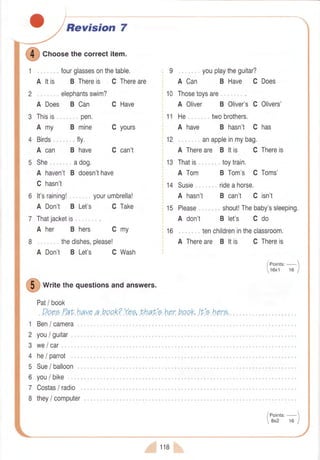 Revision 7
I
Cnoosethecorrectitem.
1 ..., " fourglassesonthetable.
A ltis B Thereis C Thereare
2 .,,.,,. elephantsswim?
A Does B Can C Have
Amy
,,..,,pen.
B mine C yours
Birds".. .. , fly.
A can B have
She.."." adog.
A haven'tB doesn'thave
C hasn't
6 lt'sraining! yourumbrella!
A Don't B Let's C Take
7 Thatjacketis.,,""
A her B hers C my
,. .. thedishes,please!
Don't BLet's CWash
C can't
12
13
: 9 . youplaytheguitar?
: ACan BHave CDoes
10 Thosetoysare
A Oliver B Oliver'sC Olivers'
11 He. .,.. twobrothers.
A have B hasn't C has
, anappleinmybag.
A Thereare B ltis C Thereis
Thatis . toytrain.
A Tom
14 Susie
A hasn't
15 Please..
A don't
16 . tenchildrenintheclassroom.
A Thereare B ltis C Thereis8
A
O
*t,,e thequestionsandanswers.
Pat/ book
Deee.Faf,.hauea.boak?Y.ee,tr,hah'e.hp"r"bpqk,lt'e.hprg,
Ben/ camera
B Tom's C Toms'
.. rideahorse.
B can't C isn't
,",. shout!Thebaby'ssleeping.
B let's C do
/eoints:-
16x1 16 I
you/ guitar.
we/ car
he/ parrot
Sue/ balloon
1
2
3
4
5
6
7
8
you/ bike
Costas/ radio
they/ computer
#,' tte
 