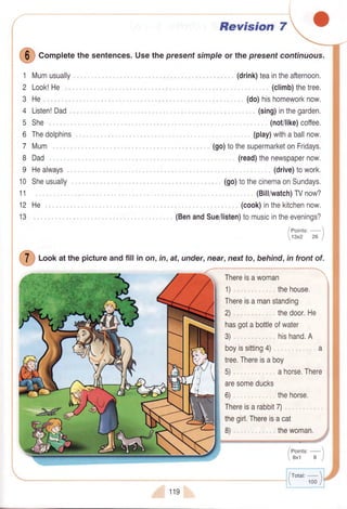 Revision 7
'1:::l:rllr.
,, (sing)inthegarden.
(not/like)coffee.
(play)withaballnow.
(go)tothesupermarketonFridays.
(read)thenewspapernow.
(drive)towork.
(go)to'^',31iil1il,t#
::fi
(cook)inthekitchennow,
(BenandSue/listen)tomusicintheevenings?
/eoints'-
tsxz za )
loof at the pictureandfill in on, in, at,under,near,nextto, behind,in frontof.
ffi "orpfete
thesentences.Usethepresentsimpleor thepresenfcontinuous.
1
2
3
4
5
6
7
8
9
10
11
12
13
Mumusually
Look!He
He,,,
Listen!Dad
She
Thedolphins
Mum
Dad
Healways
Sheusually
He.
/eoints,
 ext al
119
/rotat: - 
 100/
 